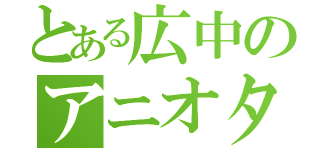 とある広中のアニオタ（）