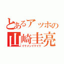 とあるアッホの山崎圭亮（イケメンイケイケ）