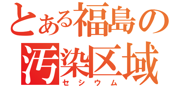 とある福島の汚染区域（セ　シ　ウ　ム）