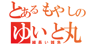 とあるもやしのゆいと丸（細長い雑魚）