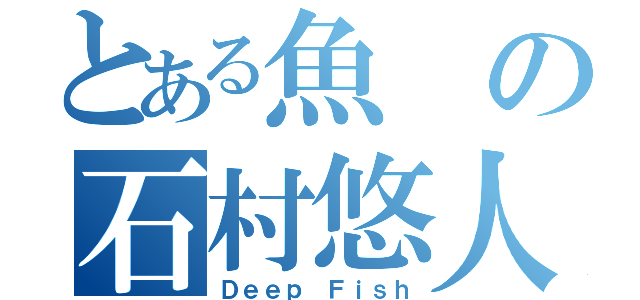 とある魚の石村悠人（Ｄｅｅｐ Ｆｉｓｈ）