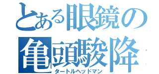 とある眼鏡の亀頭駿降臨（タートルヘッドマン）