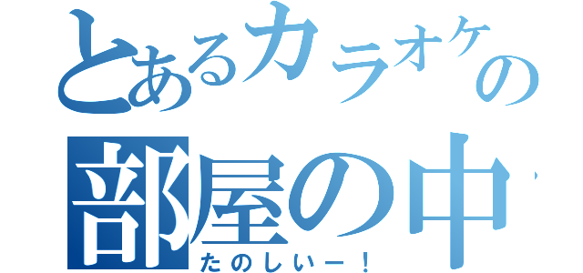 とあるカラオケ屋の部屋の中（たのしいー！）