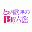 とある歡迎の七情六慾（へようこそ）