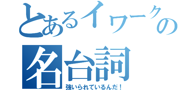 とあるイワークの名台詞（強いられているんだ！）