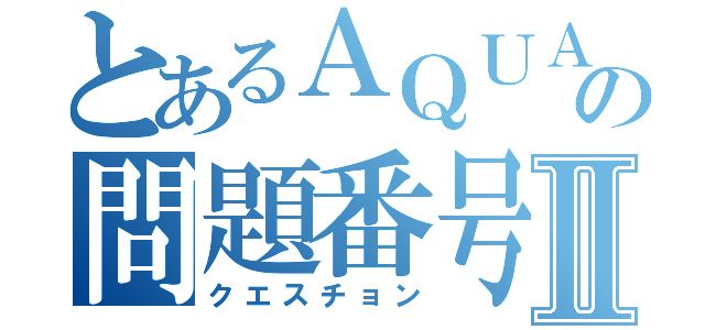 とあるＡＱＵＡの問題番号Ⅱ（クエスチョン）