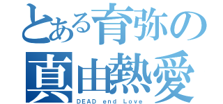 とある育弥の真由熱愛（ＤＥＡＤ ｅｎｄ Ｌｏｖｅ）