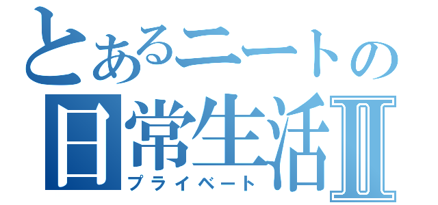 とあるニートの日常生活Ⅱ（プライベート）