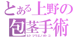 とある上野の包茎手術（ヒトツウエノオトコ）