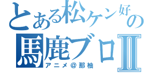 とある松ケン好きの馬鹿ブログⅡ（アニメ＠那柚）