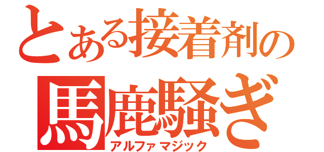 とある接着剤の馬鹿騒ぎ（アルファマジック）