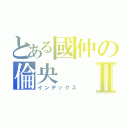 とある國仲の倫央Ⅱ（インデックス）