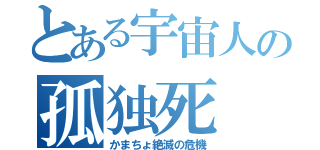 とある宇宙人の孤独死（かまちょ絶滅の危機）