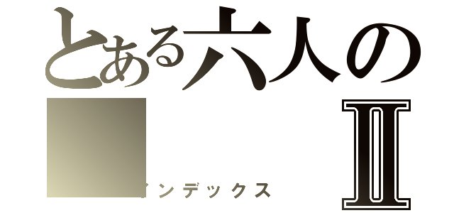 とある六人のⅡ（インデックス）