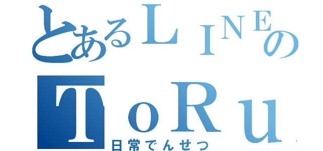 とあるＬＩＮＥのＴｏＲｕ（日常でんせつ）