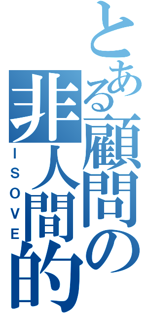 とある顧問の非人間的（ＩＳＯＶＥ）