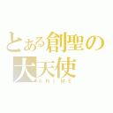 とある創聖の大天使（ＡＮＩＭＥ）