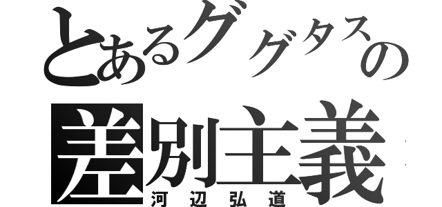 とあるググタスの差別主義（河辺弘道）