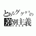 とあるググタスの差別主義（河辺弘道）