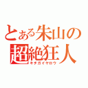 とある朱山の超絶狂人（キチガイヤロウ）