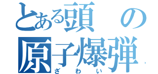 とある頭の原子爆弾（ざわい）