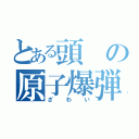 とある頭の原子爆弾（ざわい）