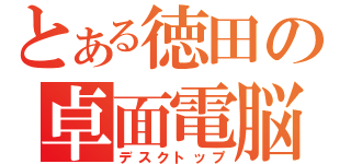 とある徳田の卓面電脳（デスクトップ）