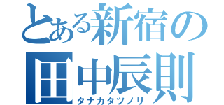 とある新宿の田中辰則（タナカタツノリ）