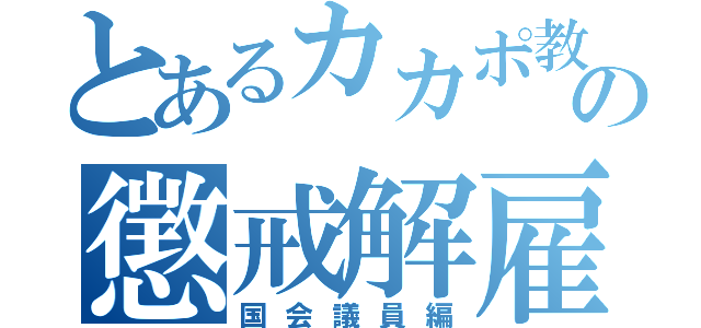 とあるカカポ教、教祖の懲戒解雇ＲＴＡ（国会議員編）