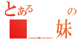 とある    俺の   妹が（こんなに可愛いわけがない）