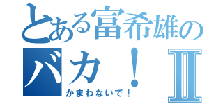 とある富希雄のバカ！Ⅱ（かまわないで！）