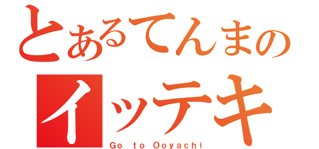 とあるてんまのイッテキマス（Ｇｏ ｔｏ Ｏｏｙａｃｈｉ）