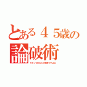 とある４５歳の論破術（それってあなたの感想ですよね）