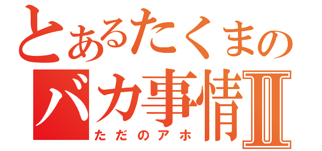 とあるたくまのバカ事情Ⅱ（ただのアホ）