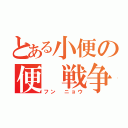 とある小便の便　戦争（フン　ニョウ）