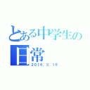 とある中学生の日常（２０１６．３．１６）