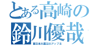 とある高崎の鈴川優哉（東日本大震災のアップ主）