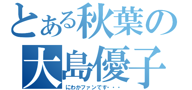 とある秋葉の大島優子（にわかファンです・・・）