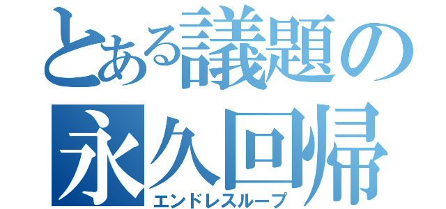 とある議題の永久回帰（エンドレスループ）