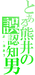 とある熊井の誤認知男（よ、ヨネ？）