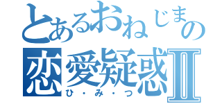 とあるおねじまの恋愛疑惑Ⅱ（ひ・み・つ）