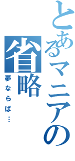 とあるマニアの省略（夢ならば…）