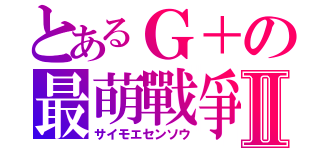 とあるＧ＋の最萌戰爭Ⅱ（サイモエセンソウ）