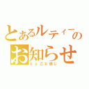 とあるルティーのお知らせ（ｋｓ乙な感じ）