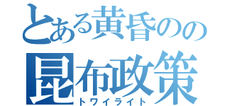 とある黄昏のの昆布政策（トワイライト）