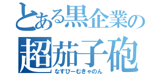 とある黒企業の超茄子砲（なすびーむきゃのん）