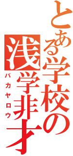 とある学校の浅学非才（バカヤロウ）