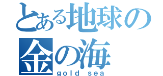 とある地球の金の海（ｇｏｌｄ ｓｅａ）