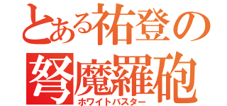 とある祐登の弩魔羅砲（ホワイトバスター）