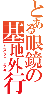 とある眼鏡の基地外行動Ⅱ（ミズタニコウキ）